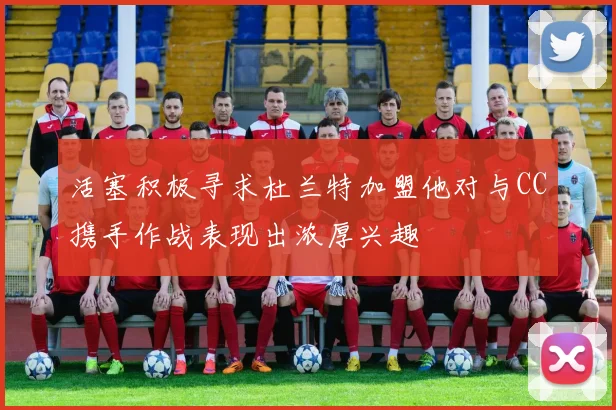 活塞积极寻求杜兰特加盟他对与CC携手作战表现出浓厚兴趣
