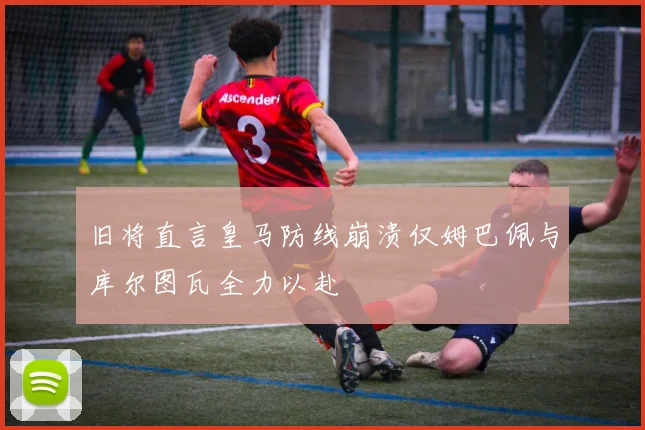 旧将直言皇马防线崩溃仅姆巴佩与库尔图瓦全力以赴