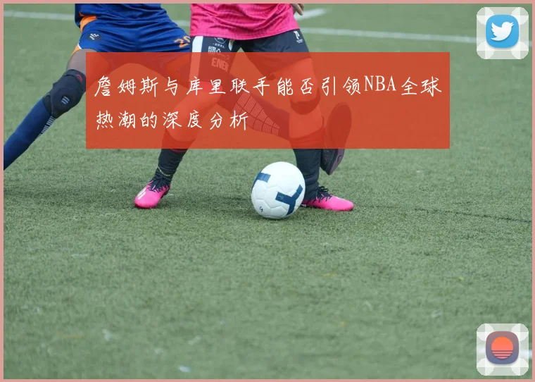 詹姆斯与库里联手能否引领NBA全球热潮的深度分析