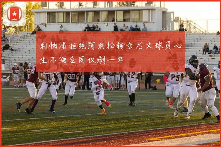 利物浦拒绝阿利松转会尤文球员心生不满合同仅剩一年