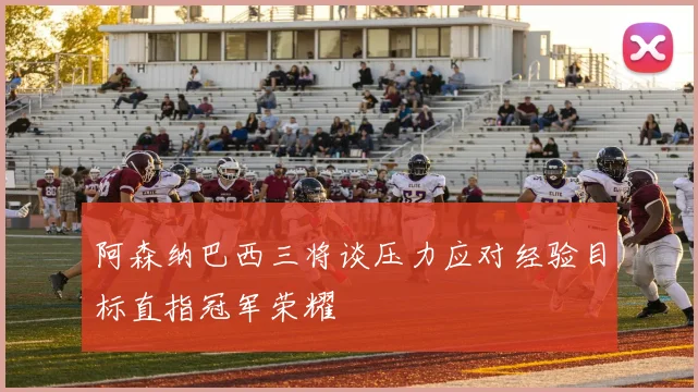 阿森纳巴西三将谈压力应对经验目标直指冠军荣耀