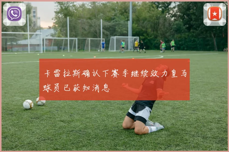 卡雷拉斯确认下赛季继续效力皇马球员已获知消息