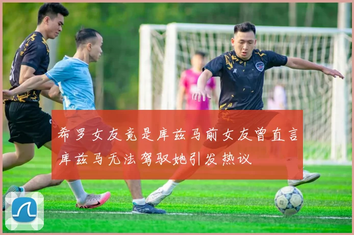 希罗女友竟是库兹马前女友曾直言库兹马无法驾驭她引发热议