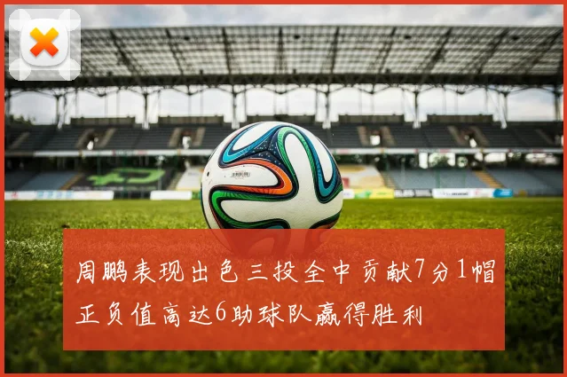 周鹏表现出色三投全中贡献7分1帽正负值高达6助球队赢得胜利