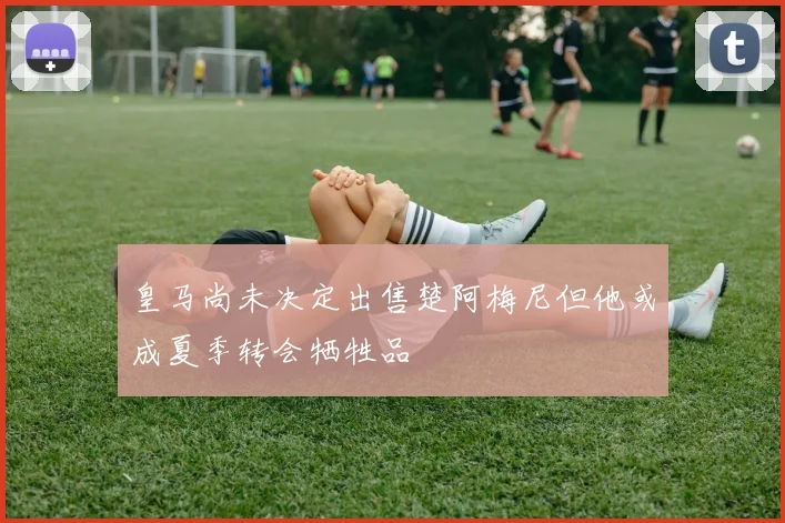 皇马尚未决定出售楚阿梅尼但他或成夏季转会牺牲品