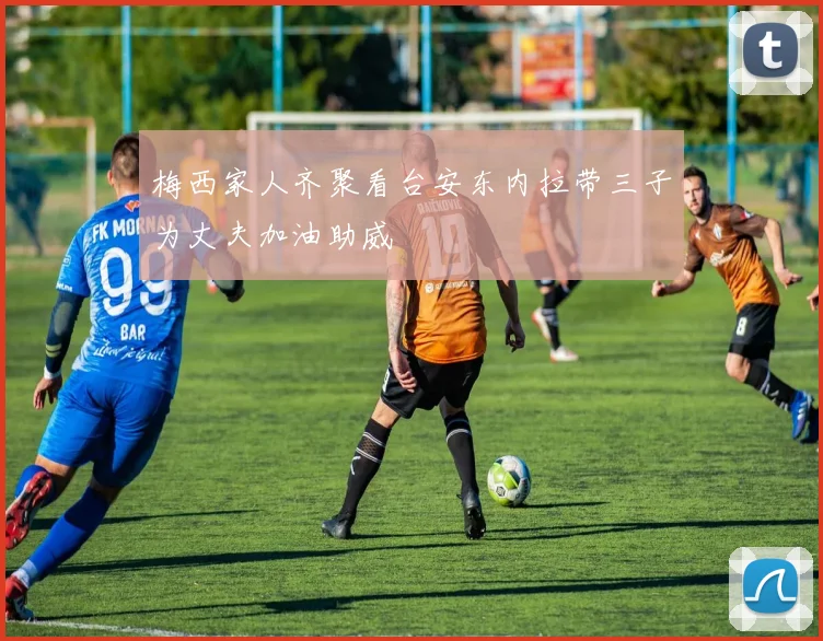 梅西家人齐聚看台安东内拉带三子为丈夫加油助威