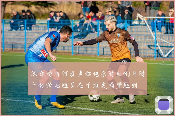 沃尔特自信发声称绝杀时刻倒计时十秒抢七胜负在于谁更渴望胜利