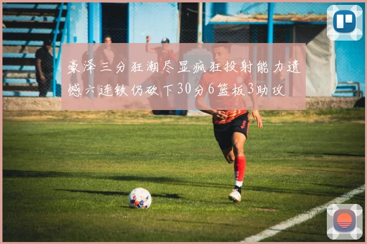 豪泽三分狂潮尽显疯狂投射能力遗憾六连铁仍砍下30分6篮板3助攻