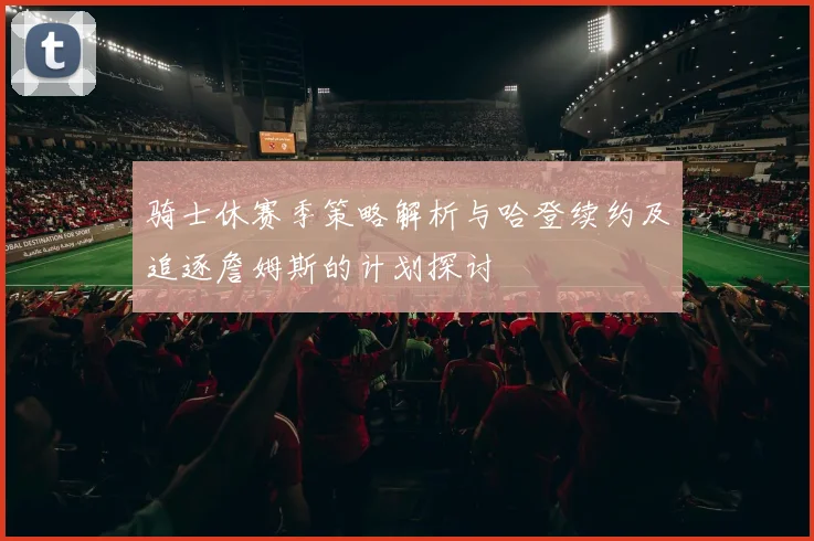 骑士休赛季策略解析与哈登续约及追逐詹姆斯的计划探讨