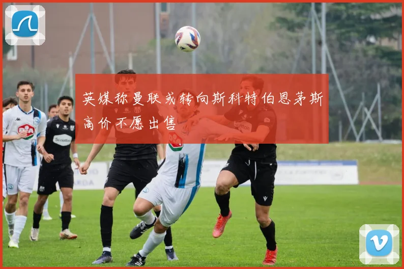 英媒称曼联或转向斯科特伯恩茅斯高价不愿出售