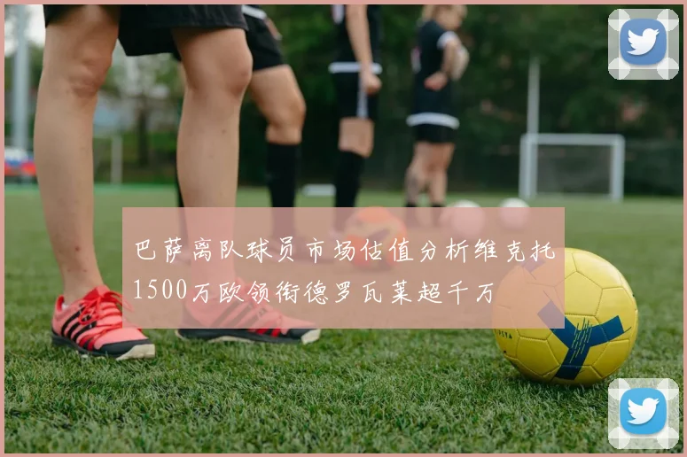巴萨离队球员市场估值分析维克托1500万欧领衔德罗瓦莱超千万