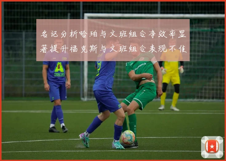 名记分析哈珀与文班组合净效率显著提升福克斯与文班组合表现不佳差距明显