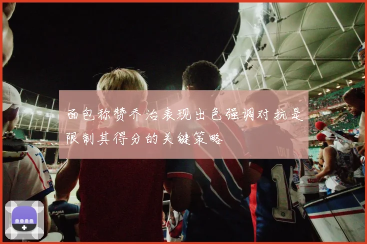 面包称赞乔治表现出色强调对抗是限制其得分的关键策略