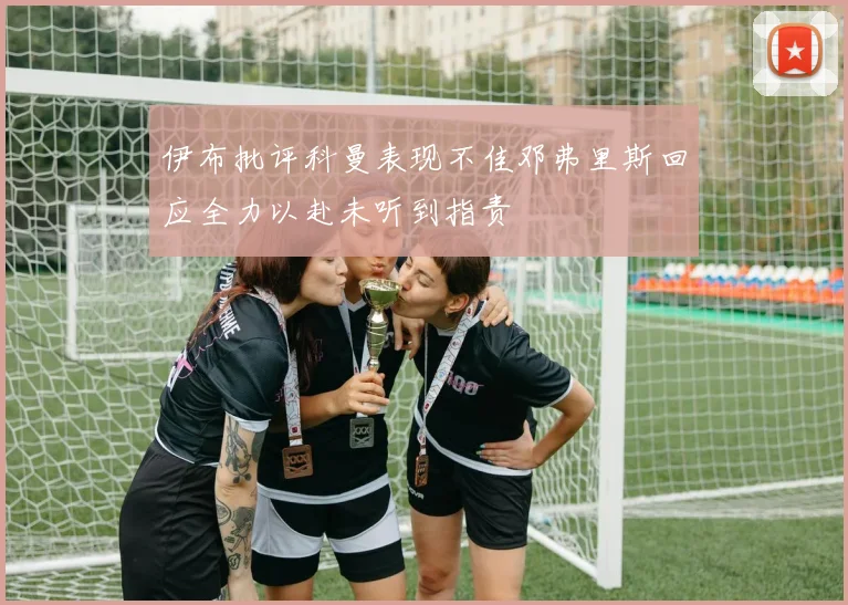 伊布批评科曼表现不佳邓弗里斯回应全力以赴未听到指责