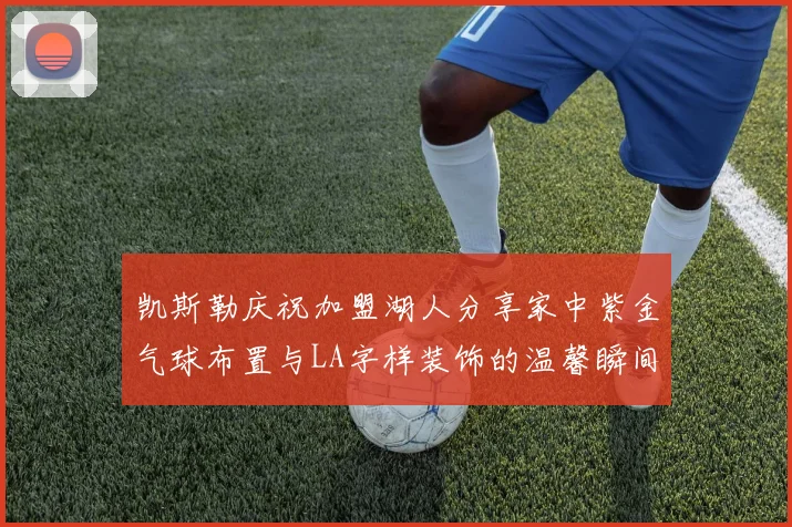 凯斯勒庆祝加盟湖人分享家中紫金气球布置与LA字样装饰的温馨瞬间