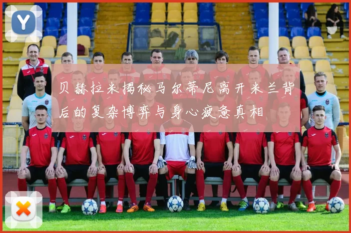 贝赫拉米揭秘马尔蒂尼离开米兰背后的复杂博弈与身心疲惫真相