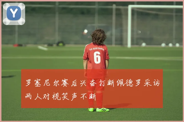 罗塞尼尔赛后兴奋打断佩德罗采访两人对视笑声不断