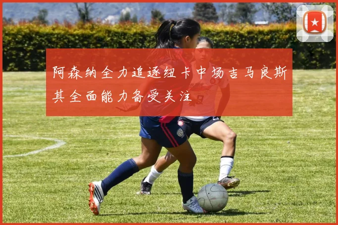 阿森纳全力追逐纽卡中场吉马良斯其全面能力备受关注