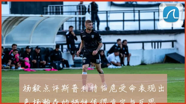 杨毅点评斯普利特临危受命表现出色杨瀚森的牺牲值得肯定与反思
