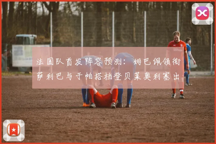 法国队首发阵容预测：姆巴佩领衔萨利巴与于帕搭档登贝莱奥利塞出战