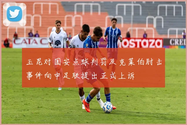 玉昆对国安点球判罚及克莱伯肘击事件向中足联提出正式上诉