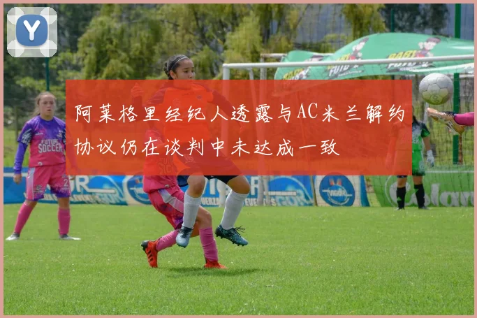 阿莱格里经纪人透露与AC米兰解约协议仍在谈判中未达成一致