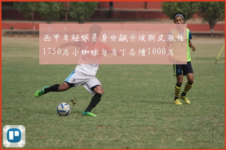 西甲年轻球员身价飙升埃斯皮涨幅1750万小蜘蛛与马丁各增1000万