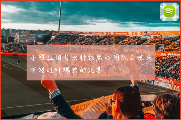 小图拉姆与坎特缺席法国队合练或将错过对瑞典的比赛